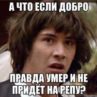 а что если добро правда умер и не придёт на репу?