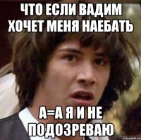 Что если Вадим хочет меня наебать а=А я и не подозреваю