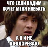 Что если Вадим хочет меня наебать А я и не подозреваю