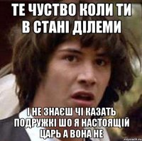 те чуство коли ти в стані ділеми і не знаєш чі казать подружкі шо Я настоящій царь а вона не