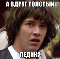 а вдруг толстый педик?