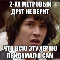 2-ух метровый друг не верит что всю эту херню придумал я сам