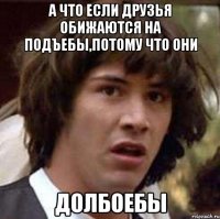 А что если друзья обижаются на подъебы,потому что они ДОЛБОЕБЫ