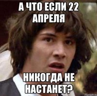 А что если 22 Апреля никогда не настанет?