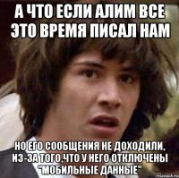 А что если Алим все это время писал нам Но его сообщения не доходили, из-за того,что у него отключены "мобильные данные"