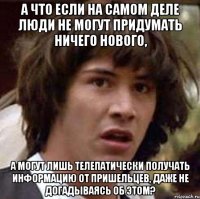 а что если на самом деле люди не могут придумать ничего нового, а могут лишь телепатически получать информацию от пришельцев, даже не догадываясь об этом?