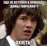 Еще не вступил в команду "димы тимченко"? охуеть!