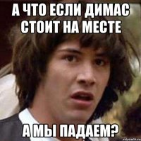 а что если димас стоит на месте а мы падаем?