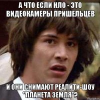 а что если нло - это видеокамеры пришельцев и они снимают реалити-шоу "Планета Земля"?