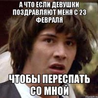 а что если девушки поздравляют меня с 23 февраля чтобы переспать со мной