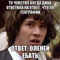 То чувство Когда дина ответила на ответ . Что по географии Ответ; оленей ебать