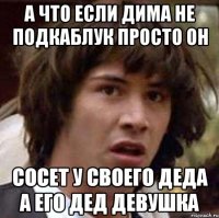 А что если дима не подкаблук просто он сосет у своего деда а его дед девушка