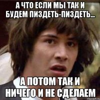 А что если мы так и будем пиздеть-пиздеть... а потом так и ничего и не сделаем