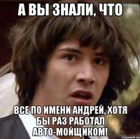 А вы знали, что Все по имени Андрей, хотя бы раз работал авто-мойщиком!