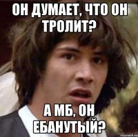 он думает, что он тролит? а мб, он ебанутый?