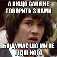 А якщо Саня не говорить з нами бо думає шо ми не гідні його