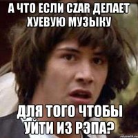 А что если Czar делает хуевую музыку для того чтобы уйти из рэпа?