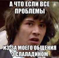 а что если все проблемы из-за моего общения з Слаладином