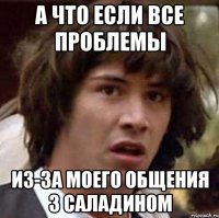 а что если все проблемы из-за моего общения з Саладином