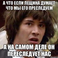 а ЧТО ЕСЛИ ЛЕЩИНА ДУМАЕТ ЧТО МЫ ЕГО ПРЕСЛЕДУЕМ А НА САМОМ ДЕЛЕ ОН ПЕРЕСЛЕДУЕТ НАС