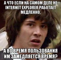 А ЧТО ЕСЛИ НА САМОМ ДЕЛЕ НЕ INTERNET EXPLORER РАБОТАЕТ МЕДЛЕННО, А ВО ВРЕМЯ ПОЛЬЗОВАНИЯ ИМ ЗАМЕДЛЯЕТСЯ ВРЕМЯ?