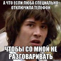 а что если Люба специально отключила телефон чтобы со мной не разговаривать