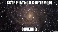 встречаться с Артёмом охуенно