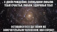 С днем рождения, солнышко! Люблю тебя! Счастья, любви, здоровья тебе! Оставайся всегда таким же замечательным человеком, как сейчас!