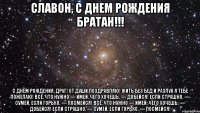 Славон, С Днем Рождения Братан!!! С днём рождения, друг! От души поздравляю! Жить без бед и разлук Я тебе пожелаю! Всё, что нужно — имей, Чего хочешь, — добейся! Если страшно, — сумей, Если горько, — посмейся! Всё, что нужно — имей, Чего хочешь, — добейся! Если страшно, — сумей, Если горько, — посмейся!