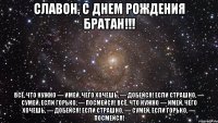 Славон, С Днем Рождения Братан!!! Всё, что нужно — имей, Чего хочешь, — добейся! Если страшно, — сумей, Если горько, — посмейся! Всё, что нужно — имей, Чего хочешь, — добейся! Если страшно, — сумей, Если горько, — посмейся!