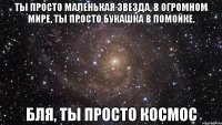 Ты просто маленькая звезда, в огромном мире, ты просто букашка в помойке. Бля, ты просто космос