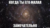 КОГДА ТЫ ЕГО МАЛАЯ ЗАМЕЧАТЕЛЬНО