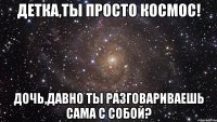 Детка,ты просто космос! Дочь,давно ты разговариваешь сама с собой?