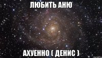 Любить Аню ахуенно ( Денис )