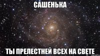 Сашенька ты прелестней всех на свете