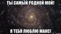 Ты самый родной мой! Я тебя люблю Макс!