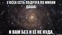 У всех есть подруга по имени Даша) И вам без н её не куда.