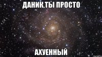 Даник,ты просто ахуенный