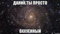 Даник,ты просто Оххуенный