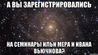 А ВЫ ЗАРЕГИСТРИРОВАЛИСЬ НА СЕМИНАРЫ ИЛЬИ МЕРА И ИВАНА ВЬЮЧНОВА?