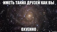 Иметь таких друзей как вы ОХУЕННО