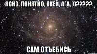 Ясно, понятно, окей, ага, ))????? Сам отъебись