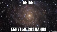 быбы ебнутые создания