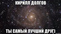 Кирилл Долгов ты самый лучший друг)