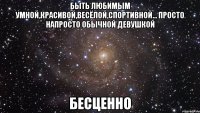 БЫТЬ ЛЮБИМЫМ УМНОЙ,КРАСИВОЙ,ВЕСЁЛОЙ,СПОРТИВНОЙ... ПРОСТО НАПРОСТО ОБЫЧНОЙ ДЕВУШКОЙ БЕСЦЕННО