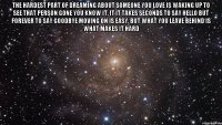 The hardest part of dreaming about someone you love Is waking up to see that person gone You know it, it it takes seconds to say hello But forever to say goodbye Moving on is easy, but what you leave behind is what makes it hard 