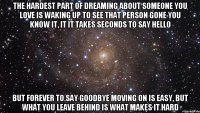 The hardest part of dreaming about someone you love Is waking up to see that person gone You know it, it it takes seconds to say hello But forever to say goodbye Moving on is easy, but what you leave behind is what makes it hard