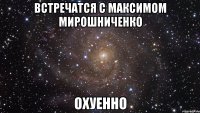 Встречатся с Максимом Мирошниченко ОХУЕННО