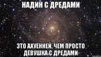 Надин с дредами это ахуенней, чем просто девушка с дредами