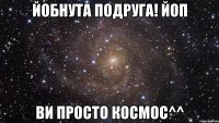 Йобнута Подруга! ЙоП Ви просто космос^^